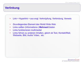 Verlinkung Link = Hyperlink = aus engl. Verknüpfung, Verbindung, Verweis Grundlegendes Element des World Wide Web Links sollten (Informations-)  Mehrwert  bieten Links funktionieren multimedial Links führen zu anderen Inhalten, gleich ob Text, Kontakt/Mail, Webseite, Bild, Audio/ Video,  etc. 