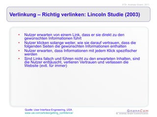 Verlinkung – Richtig verlinken: Lincoln Studie (2003) Nutzer erwarten von einem Link, dass er sie direkt zu den gewünschten Informationen führt Nutzer klicken solange weiter, wie sie darauf vertrauen, dass die folgenden Seiten die gewünschten Informationen enthalten Nutzer erwarten, dass Informationen mit jedem Klick spezifischer werden Sind Links falsch und führen nicht zu den erwarteten Inhalten, sind die Nutzer enttäuscht, verlieren Vertrauen und verlassen die Website (evtl. für immer) Quelle: User Interface Engineering, USA  www.uie.com/articles/getting_confidence/ 