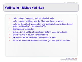 Verlinkung – Richtig verlinken Links müssen eindeutig und verständlich sein Links müssen erfüllen, was der User von ihnen erwartet Links zu thematisch passenden und qualitativ hochwertigen Seiten helfen bei Glaubwürdigkeit und SEO Sackgassen vermeiden Externe Links nicht zu früh setzen: Gefahr, User zu verlieren Externe Links in neuem Fenster öffnen Externe Links auf Seriosität und Qualität prüfen Verlinken nicht übertreiben – auch hier gilt: Weniger ist oft mehr 