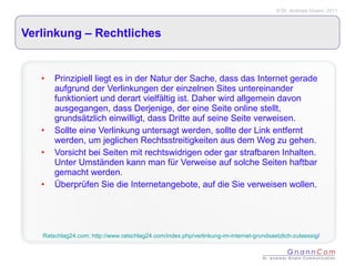 Verlinkung – Rechtliches  Prinzipiell liegt es in der Natur der Sache, dass das Internet gerade aufgrund der Verlinkungen der einzelnen Sites untereinander funktioniert und derart vielfältig ist. Daher wird allgemein davon ausgegangen, dass Derjenige, der eine Seite online stellt, grundsätzlich einwilligt, dass Dritte auf seine Seite verweisen.  Sollte eine Verlinkung untersagt werden, sollte der Link entfernt werden, um jeglichen Rechtsstreitigkeiten aus dem Weg zu gehen.  Vorsicht bei Seiten mit rechtswidrigen oder gar strafbaren Inhalten. Unter Umständen kann man für Verweise auf solche Seiten haftbar gemacht werden.  Überprüfen Sie die Internetangebote, auf die Sie verweisen wollen.  Ratschlag24.com: http://www.ratschlag24.com/index.php/verlinkung-im-internet-grundsaetzlich-zulaessig / 