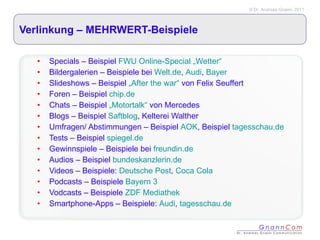 Verlinkung – MEHRWERT-Beispiele Specials – Beispiel  FWU Online-Special „Wetter“ Bildergalerien – Beispiele bei  Welt.de ,  Audi ,  Bayer Slideshows – Beispiel  „After the war“  von Felix Seuffert Foren – Beispiel  chip.de Chats – Beispiel  „Motortalk“  von Mercedes Blogs – Beispiel  Saftblog , Kelterei Walther Umfragen/ Abstimmungen – Beispiel  AOK , Beispiel  tagesschau.de Tests – Beispiel  spiegel.de Gewinnspiele – Beispiele bei  freundin.de Audios – Beispiel  bundeskanzlerin.de Videos – Beispiele:  Deutsche Post ,  Coca Cola Podcasts – Beispiele  Bayern 3 Vodcasts – Beispiele  ZDF Mediathek Smartphone-Apps – Beispiele:  Audi ,  tagesschau.de 