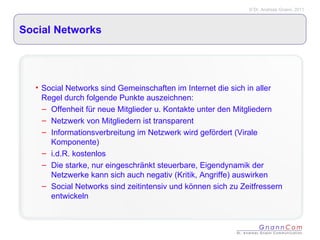 Social Networks Social Networks sind Gemeinschaften im Internet die sich in aller Regel durch folgende Punkte auszeichnen: Offenheit für neue Mitglieder u. Kontakte unter den Mitgliedern Netzwerk von Mitgliedern ist transparent Informationsverbreitung im Netzwerk wird gefördert (Virale Komponente) i.d.R. kostenlos Die starke, nur eingeschränkt steuerbare, Eigendynamik der Netzwerke kann sich auch negativ (Kritik, Angriffe) auswirken Social Networks sind zeitintensiv und können sich zu Zeitfressern entwickeln 