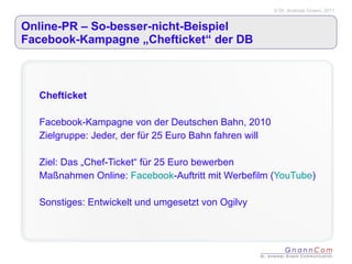 Online-PR – So-besser-nicht-Beispiel  Facebook-Kampagne „Chefticket“ der DB Chefticket Facebook-Kampagne von der Deutschen Bahn, 2010 Zielgruppe: Jeder, der für 25 Euro Bahn fahren will Ziel: Das „Chef-Ticket“ für 25 Euro bewerben Maßnahmen Online:  Facebook -Auftritt mit Werbefilm ( YouTube ) Sonstiges: Entwickelt und umgesetzt von Ogilvy 