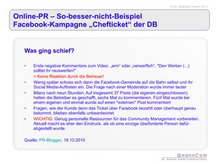 Online-PR – So-besser-nicht-Beispiel  Facebook-Kampagne „Chefticket“ der DB Was ging schief? Erste negative Kommentare zum Video: „arm“ oder „verwerflich“, "Den Werber (...) solltet ihr rauswerfen!" > Keine Reaktion durch die Betreuer! Wenig später schoss sich dann die Facebook-Gemeinde auf die Bahn selbst und ihr Social Media-Auftreten ein. Die Frage nach einer Moderation wurde immer lauter Bilanz nach neun Stunden: Auf insgesamt 37 Posts (die eigenen eingeschlossen) hatten die Betreiber es geschafft, sechs Mal zu kommentieren. Fünf Mal wurde bei einem eigenen und einmal wurde auf einen "externen" Post kommentiert Fragen, wie der Kunde denn das Ticket über Facebook bezahlt oder überhaupt genau bekommt, blieben ebenfalls unbeantwortet WICHTIG:  Genug personelle Ressourcen für das Community Management vorbereiten. Aktuell macht es eher den Eindruck, als ob eine einzige überforderte Person dafür abgestellt wurde Quelle:  PR-Blogger , 18.10.2010 