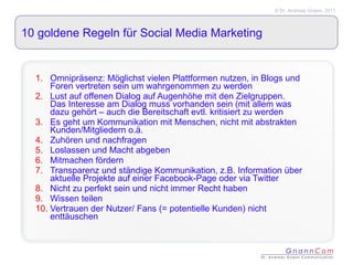 10 goldene Regeln für Social Media Marketing Omnipräsenz: Möglichst vielen Plattformen nutzen, in Blogs und Foren vertreten sein um wahrgenommen zu werden Lust auf offenen Dialog auf Augenhöhe mit den Zielgruppen. Das Interesse am Dialog muss vorhanden sein (mit allem was dazu gehört – auch die Bereitschaft evtl. kritisiert zu werden Es geht um Kommunikation mit Menschen, nicht mit abstrakten Kunden/Mitgliedern o.ä. Zuhören und nachfragen Loslassen und Macht abgeben Mitmachen fördern Transparenz und ständige Kommunikation, z.B. Information über aktuelle Projekte auf einer Facebook-Page oder via Twitter Nicht zu perfekt sein und nicht immer Recht haben Wissen teilen Vertrauen der Nutzer/ Fans (= potentielle Kunden) nicht enttäuschen 