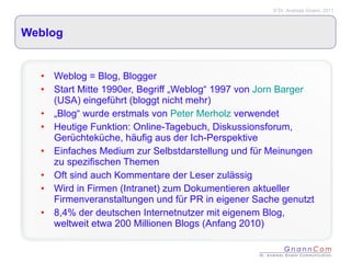 Weblog Weblog = Blog, Blogger Start Mitte 1990er, Begriff „Weblog“ 1997 von  Jorn Barger  (USA) eingeführt (bloggt nicht mehr) „ Blog“ wurde erstmals von  Peter Merholz  verwendet Heutige Funktion: Online-Tagebuch, Diskussionsforum, Gerüchteküche, häufig aus der Ich-Perspektive Einfaches Medium zur Selbstdarstellung und für Meinungen zu spezifischen Themen Oft sind auch Kommentare der Leser zulässig Wird in Firmen (Intranet) zum Dokumentieren aktueller Firmenveranstaltungen und für PR in eigener Sache genutzt 8,4% der deutschen Internetnutzer mit eigenem Blog, weltweit etwa 200 Millionen Blogs (Anfang 2010) 