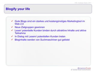 Blogify your life Gute Blogs sind ein starkes und kostengünstiges Marketingtool im Web 2.0 Neue Zielgruppen gewinnen Leser/ potentielle Kunden binden durch attraktive Inhalte und aktive Teilnahme In Dialog mit Lesern/ potentiellen Kunden treten Bloginhalte werden von Suchmaschinen gut gelistet 