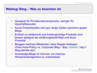 Weblog/ Blog – Was zu beachten ist Geeignet für Privatkundenansprache, weniger für Geschäftskunden Kurze Produktzyklen sind gut, lange Zyklen sprechen gegen Blogs Einfach zu erklärende und kostengünstige Produkte sind besser geeignet als erklärungsbedürftige und teure Produkte Bloggen mehrere Mitarbeiter, klare Regeln festlegen (One-Voice-Policy vs. Corporate Blog – Bsp.  Daimler , http://blog.daimler.de/) Knowledge-Blogs im Intr a net, um internes Wissensmanagement zu unterstützen 