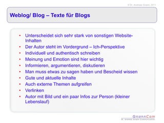 Weblog/ Blog – Texte für Blogs Unterscheidet sich sehr stark von sonstigen Website-Inhalten Der Autor steht im Vordergrund – Ich-Perspektive Individuell und authentisch schreiben Meinung und Emotion sind hier wichtig Informieren, argumentieren, diskutieren Man muss etwas zu sagen haben und Bescheid wissen Gute und aktuelle Inhalte Auch externe Themen aufgreifen Verlinken Autor mit Bild und ein paar Infos zur Person (kleiner Lebenslauf) 