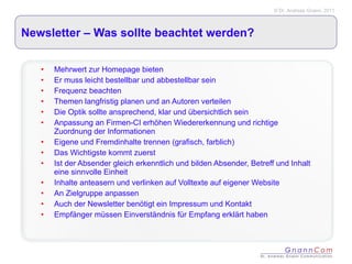 Newsletter – Was sollte beachtet werden? Mehrwert zur Homepage bieten Er muss leicht bestellbar und abbestellbar sein Frequenz beachten Themen langfristig planen und an Autoren verteilen Die Optik sollte ansprechend, klar und übersichtlich sein Anpassung an Firmen-CI erhöhen Wiedererkennung und richtige Zuordnung der Informationen Eigene und Fremdinhalte trennen (grafisch, farblich) Das Wichtigste kommt zuerst Ist der Absender gleich erkenntlich und bilden Absender, Betreff und Inhalt eine sinnvolle Einheit Inhalte anteasern und verlinken auf Volltexte auf eigener Website An Zielgruppe anpassen Auch der Newsletter benötigt ein Impressum und Kontakt  Empfänger müssen Einverständnis für Empfang erklärt haben 