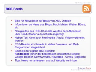 RSS-Feeds Eine Art Newsticker auf Basis von XML-Dateien Informieren zu News aus Blogs, Nachrichten, Wetter, Börse, etc. Neuigkeiten aus RSS-Channels werden dem Abonenten über Feed-Reader automatisch angezeigt Neben Text kann auch Multimedia (Audio/ Video) verbreitet werden RSS-Reader sind bereits in vielen Browsern und Mail-Programmen eingerichtet Beispiele für eigene RSS-Reader:  Feedreader  (einer der beliebtesten deutschen Reader)  Google Reader, NewzCrawler, NewsBee , Awasu (Englisch) Tipp: News nur anteasern und auf Website verlinken 