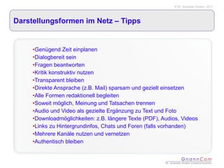 Darstellungsformen im Netz – Tipps  Genügend Zeit einplanen Dialogbereit sein Fragen beantworten Kritik konstruktiv nutzen Transparent bleiben Direkte Ansprache (z.B. Mail) sparsam und gezielt einsetzen Alle Formen redaktionell begleiten  Soweit möglich, Meinung und Tatsachen trennen Audio und Video als gezielte Ergänzung zu Text und Foto Downloadmöglichkeiten: z.B. längere Texte (PDF), Audios, Videos Links zu Hintergrundinfos, Chats und Foren (falls vorhanden) Mehrere Kanäle nutzen und vernetzen Authentisch bleiben  