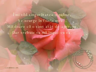 Îmi văd singurătatea-n palme, Se scurge în fiinţa mea … Mă doare că o simt atât de-aproape Dar trebuie sa mă împac cu ea. 