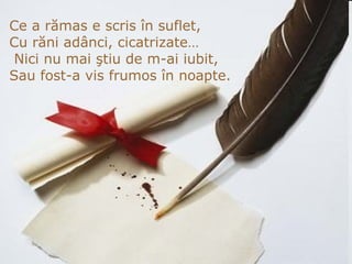 Ce a rămas e scris în suflet, Cu răni adânci, cicatrizate…   Nici nu mai ştiu de m-ai iubit, Sau fost -a  vis frumos în noapte. 