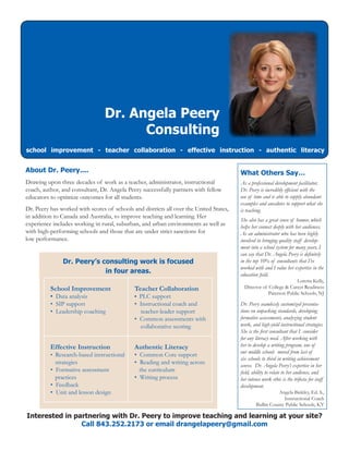 Interested in partnering with Dr. Peery to improve teaching and learning at your site?
Call 843.252.2173 or email drangelapeery@gmail.com
Dr. Angela Peery
Consulting
school improvement - teacher collaboration - effective instruction - authentic literacy
What Others Say…
As a professional development facilitator,
Dr. Peery is incredibly efficient with the
use of time and is able to supply abundant
examples and anecdotes to support what she
is teaching.
She also has a great sense of humor, which
helps her connect deeply with her audiences.
As an administrator who has been highly
involved in bringing quality staff develop-
ment into a school system for many years, I
can say that Dr. Angela Peery is definitely
in the top 10% of consultants that I’ve
worked with and I value her expertise in the
education field.
Loretta Kelly,
Director of College & Career Readiness
Paterson Public Schools, NJ
Dr. Peery seamlessly customized presenta-
tions on unpacking standards, developing
formative assessments, analyzing student
work, and high-yield instructional strategies.
She is the first consultant that I consider
for any literacy need. After working with
her to develop a writing program, one of
our middle schools moved from last of
six schools to third in writing achievement
scores. Dr. Angela Peery’s expertise in her
field, ability to relate to her audience, and
her intense work ethic is the trifecta for staff
development.
Angela Binkley, Ed. S.,
Instructional Coach
Bullitt County Public Schools, KY
About Dr. Peery....
Drawing upon three decades of work as a teacher, administrator, instructional
coach, author, and consultant, Dr. Angela Peery successfully partners with fellow
educators to optimize outcomes for all students.
Dr. Peery has worked with scores of schools and districts all over the United States,
in addition to Canada and Australia, to improve teaching and learning. Her
experience includes working in rural, suburban, and urban environments as well as
with high-performing schools and those that are under strict sanctions for
low performance.
Dr. Peery’s consulting work is focused
in four areas.
School Improvement
• Data analysis
• SIP support
• Leadership coaching
Teacher Collaboration
• PLC support
• Instructional coach and
teacher-leader support
• Common assessments with
collaborative scoring
Effective Instruction
• Research-based instructional
strategies
• Formative assessment
practices
• Feedback
• Unit and lesson design
Authentic Literacy
• Common Core support
• Reading and writing across
the curriculum
• Writing process
 