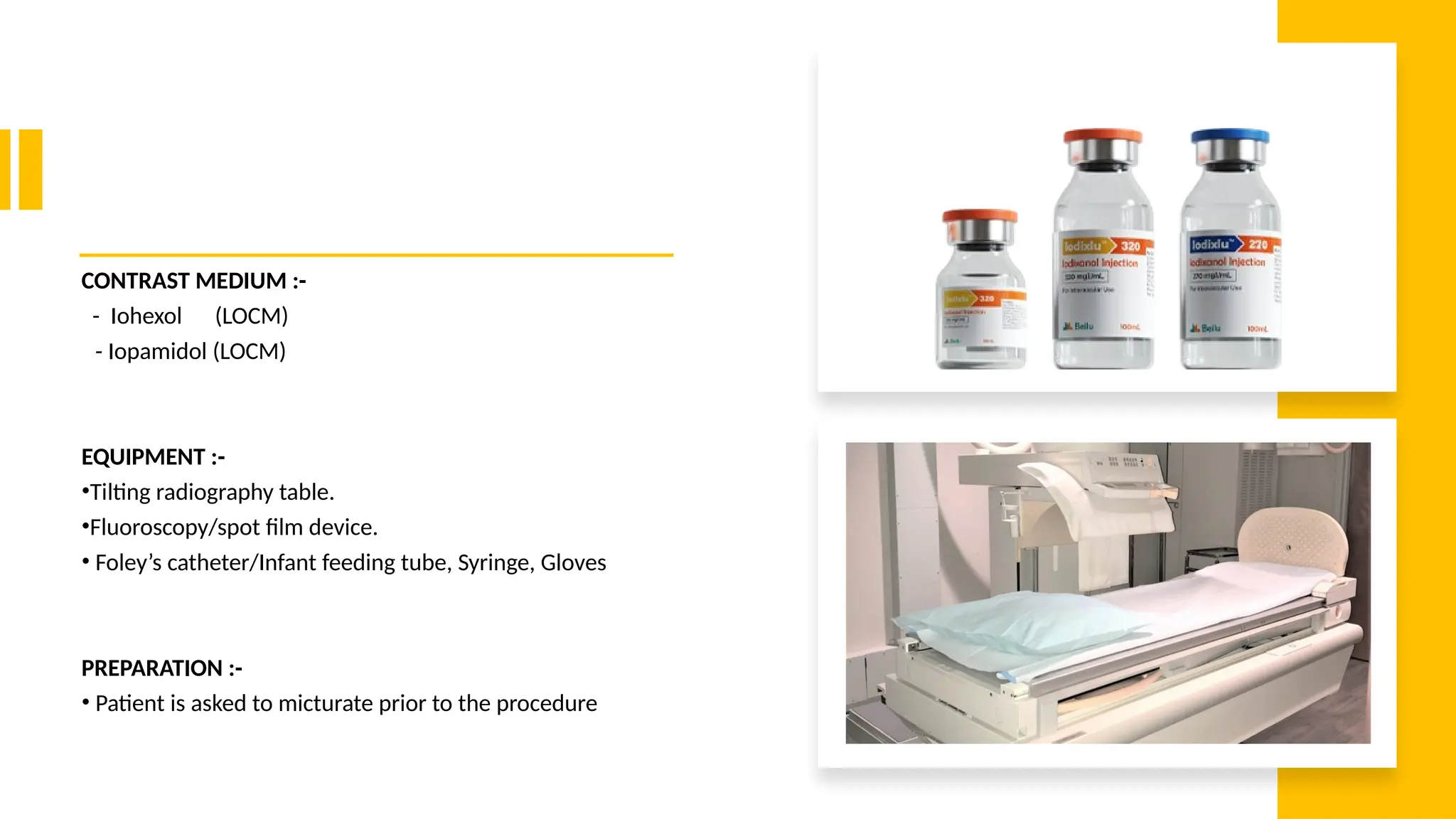 CONTRAST MEDIUM :-
- Iohexol (LOCM)
- Iopamidol (LOCM)
EQUIPMENT :-
•Tilting radiography table.
•Fluoroscopy/spot film device.
• Foley’s catheter/Infant feeding tube, Syringe, Gloves
PREPARATION :-
• Patient is asked to micturate prior to the procedure
 