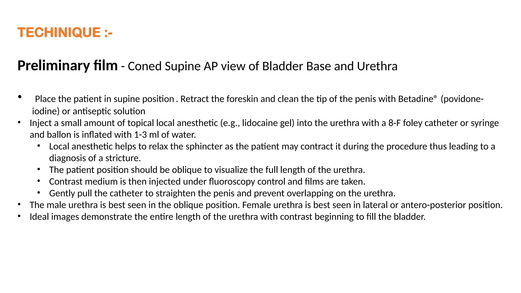 TECHINIQUE :-
Preliminary film - Coned Supine AP view of Bladder Base and Urethra
• Place the patient in supine position . Retract the foreskin and clean the tip of the penis with Betadine® (povidone-
iodine) or antiseptic solution
• Inject a small amount of topical local anesthetic (e.g., lidocaine gel) into the urethra with a 8-F foley catheter or syringe
and ballon is inflated with 1-3 ml of water.
• Local anesthetic helps to relax the sphincter as the patient may contract it during the procedure thus leading to a
diagnosis of a stricture.
• The patient position should be oblique to visualize the full length of the urethra.
• Contrast medium is then injected under fluoroscopy control and films are taken.
• Gently pull the catheter to straighten the penis and prevent overlapping on the urethra.
• The male urethra is best seen in the oblique position. Female urethra is best seen in lateral or antero-posterior position.
• Ideal images demonstrate the entire length of the urethra with contrast beginning to fill the bladder.
 