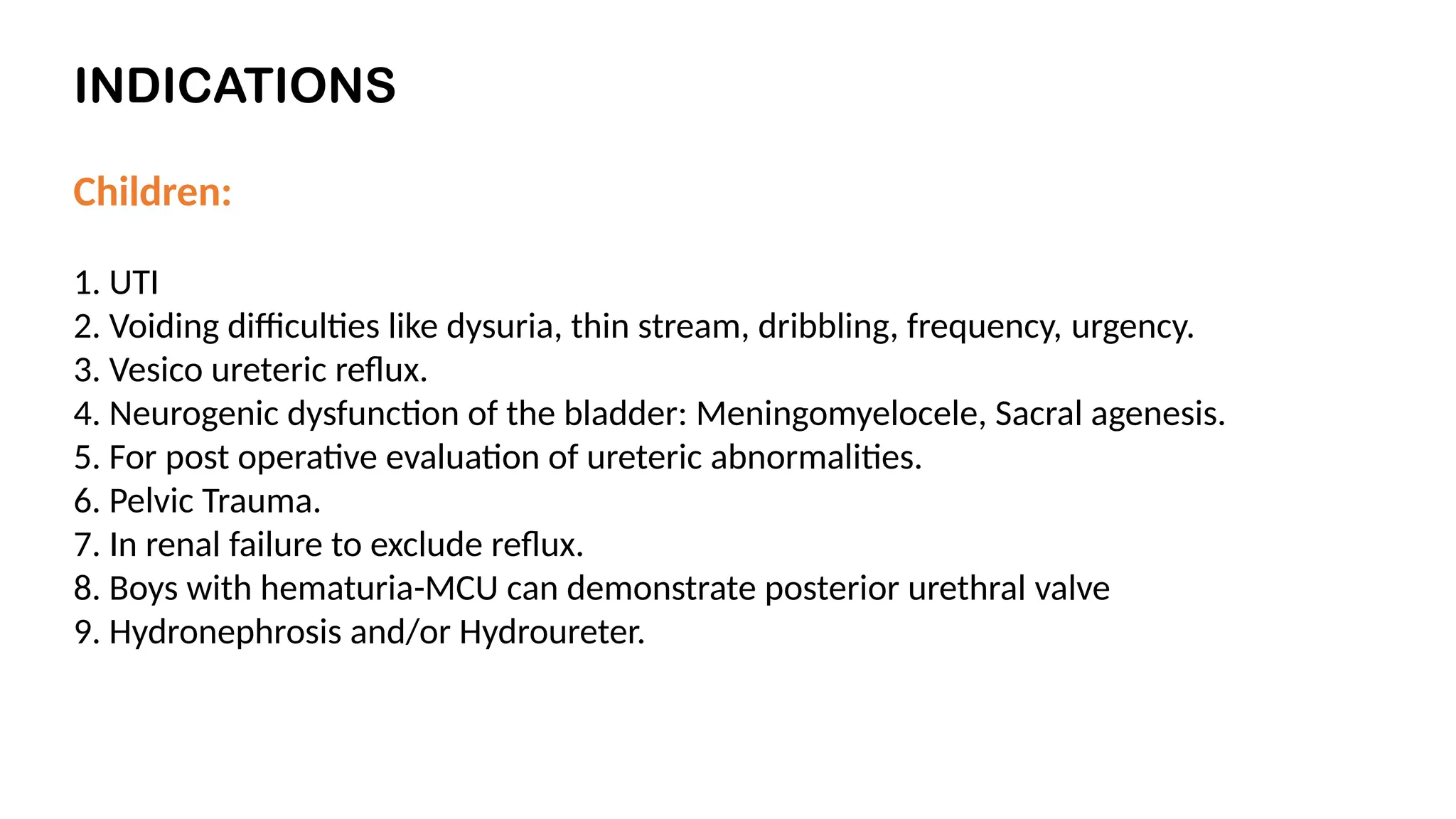 INDICATIONS
Children:
1. UTI
2. Voiding difficulties like dysuria, thin stream, dribbling, frequency, urgency.
3. Vesico ureteric reflux.
4. Neurogenic dysfunction of the bladder: Meningomyelocele, Sacral agenesis.
5. For post operative evaluation of ureteric abnormalities.
6. Pelvic Trauma.
7. In renal failure to exclude reflux.
8. Boys with hematuria-MCU can demonstrate posterior urethral valve
9. Hydronephrosis and/or Hydroureter.
 