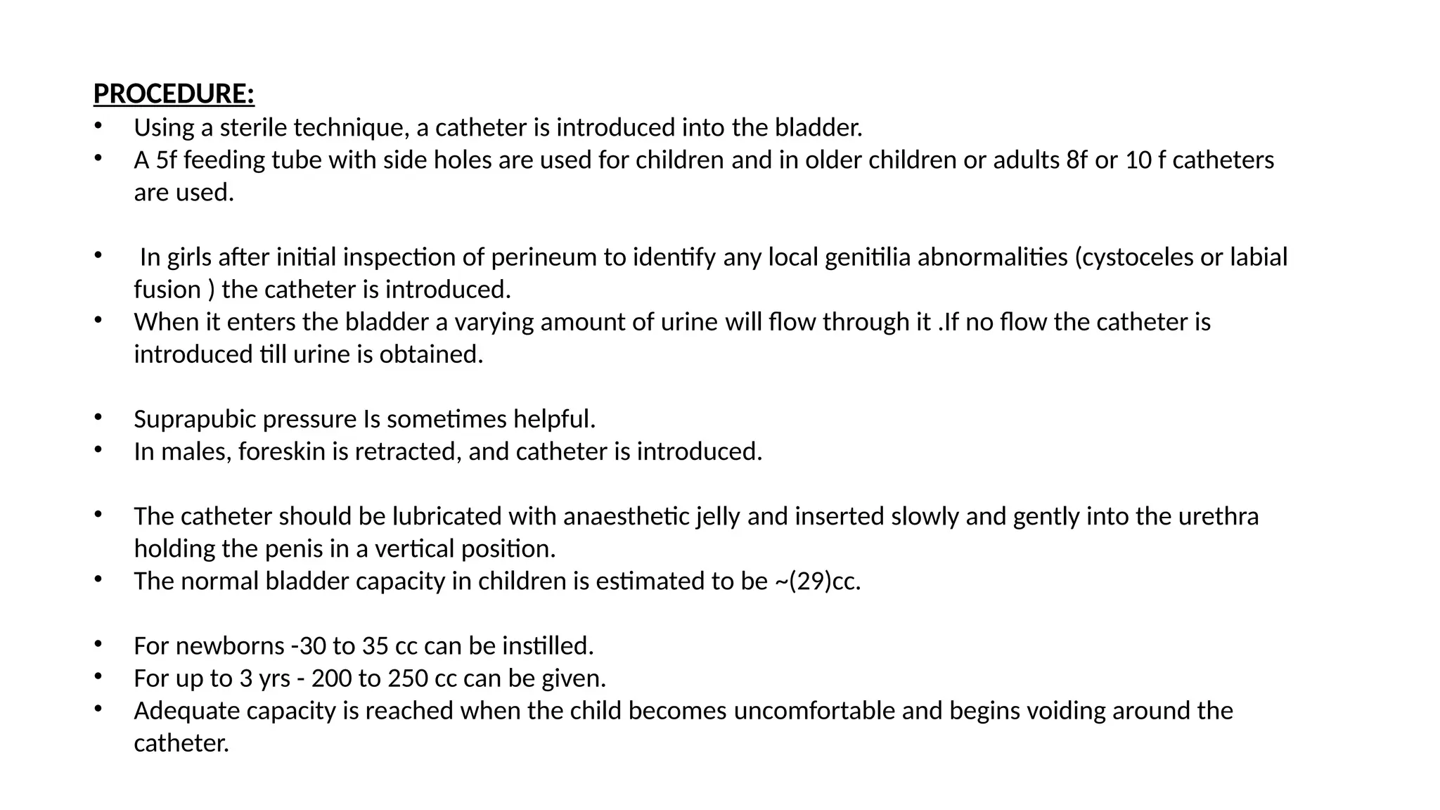 PROCEDURE:
• Using a sterile technique, a catheter is introduced into the bladder.
• A 5f feeding tube with side holes are used for children and in older children or adults 8f or 10 f catheters
are used.
• In girls after initial inspection of perineum to identify any local genitilia abnormalities (cystoceles or labial
fusion ) the catheter is introduced.
• When it enters the bladder a varying amount of urine will flow through it .If no flow the catheter is
introduced till urine is obtained.
• Suprapubic pressure Is sometimes helpful.
• In males, foreskin is retracted, and catheter is introduced.
• The catheter should be lubricated with anaesthetic jelly and inserted slowly and gently into the urethra
holding the penis in a vertical position.
• The normal bladder capacity in children is estimated to be ~(29)cc.
• For newborns -30 to 35 cc can be instilled.
• For up to 3 yrs - 200 to 250 cc can be given.
• Adequate capacity is reached when the child becomes uncomfortable and begins voiding around the
catheter.
 