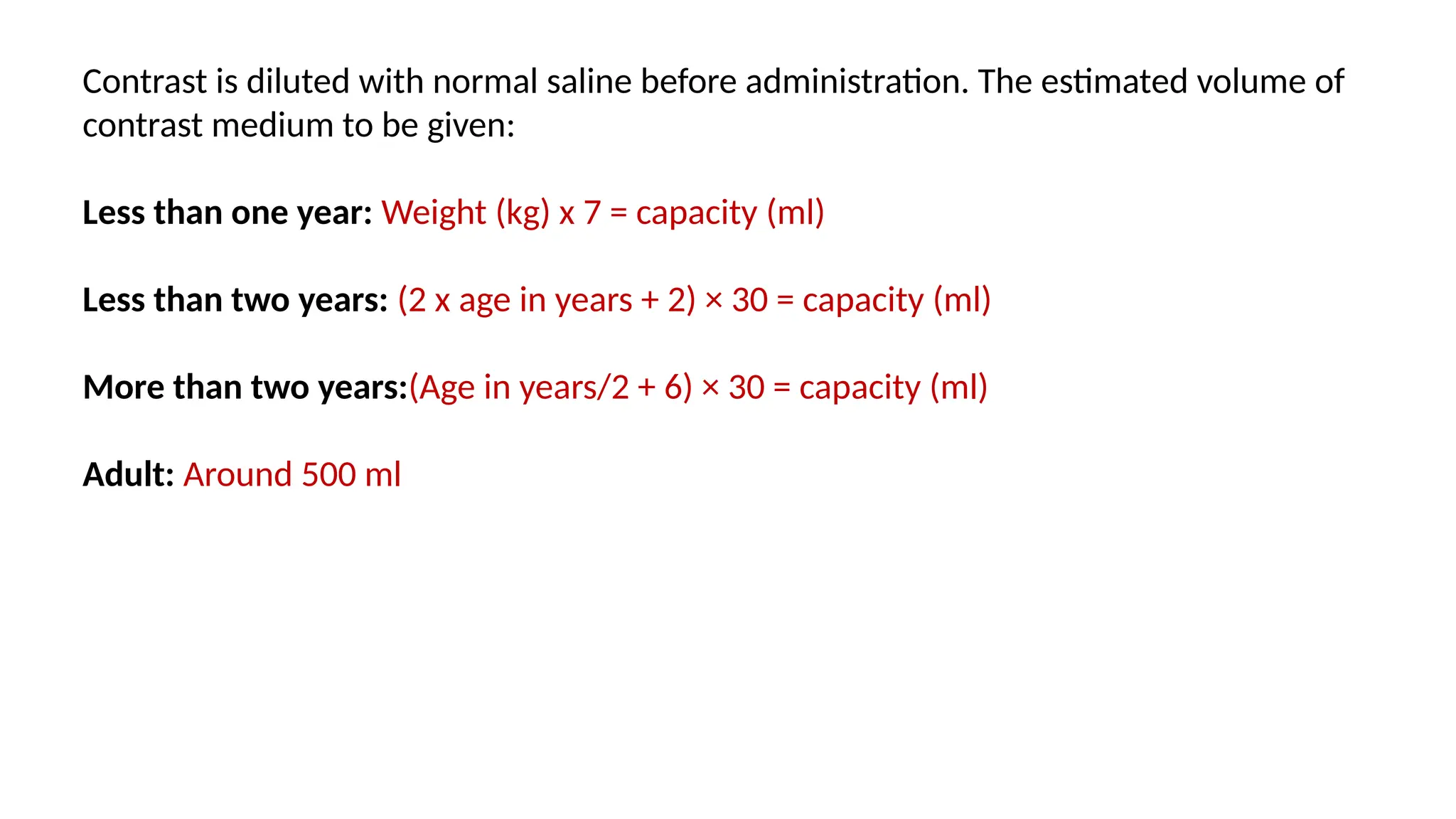 Contrast is diluted with normal saline before administration. The estimated volume of
contrast medium to be given:
Less than one year: Weight (kg) x 7 = capacity (ml)
Less than two years: (2 x age in years + 2) × 30 = capacity (ml)
More than two years:(Age in years/2 + 6) × 30 = capacity (ml)
Adult: Around 500 ml
 