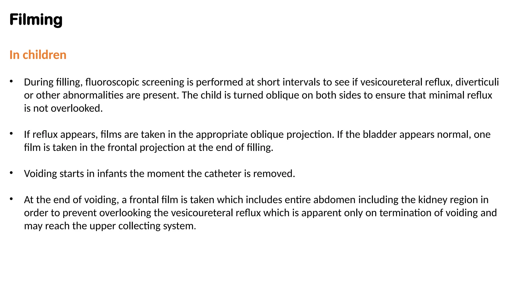 Filming
In children
• During filling, fluoroscopic screening is performed at short intervals to see if vesicoureteral reflux, diverticuli
or other abnormalities are present. The child is turned oblique on both sides to ensure that minimal reflux
is not overlooked.
• If reflux appears, films are taken in the appropriate oblique projection. If the bladder appears normal, one
film is taken in the frontal projection at the end of filling.
• Voiding starts in infants the moment the catheter is removed.
• At the end of voiding, a frontal film is taken which includes entire abdomen including the kidney region in
order to prevent overlooking the vesicoureteral reflux which is apparent only on termination of voiding and
may reach the upper collecting system.
 