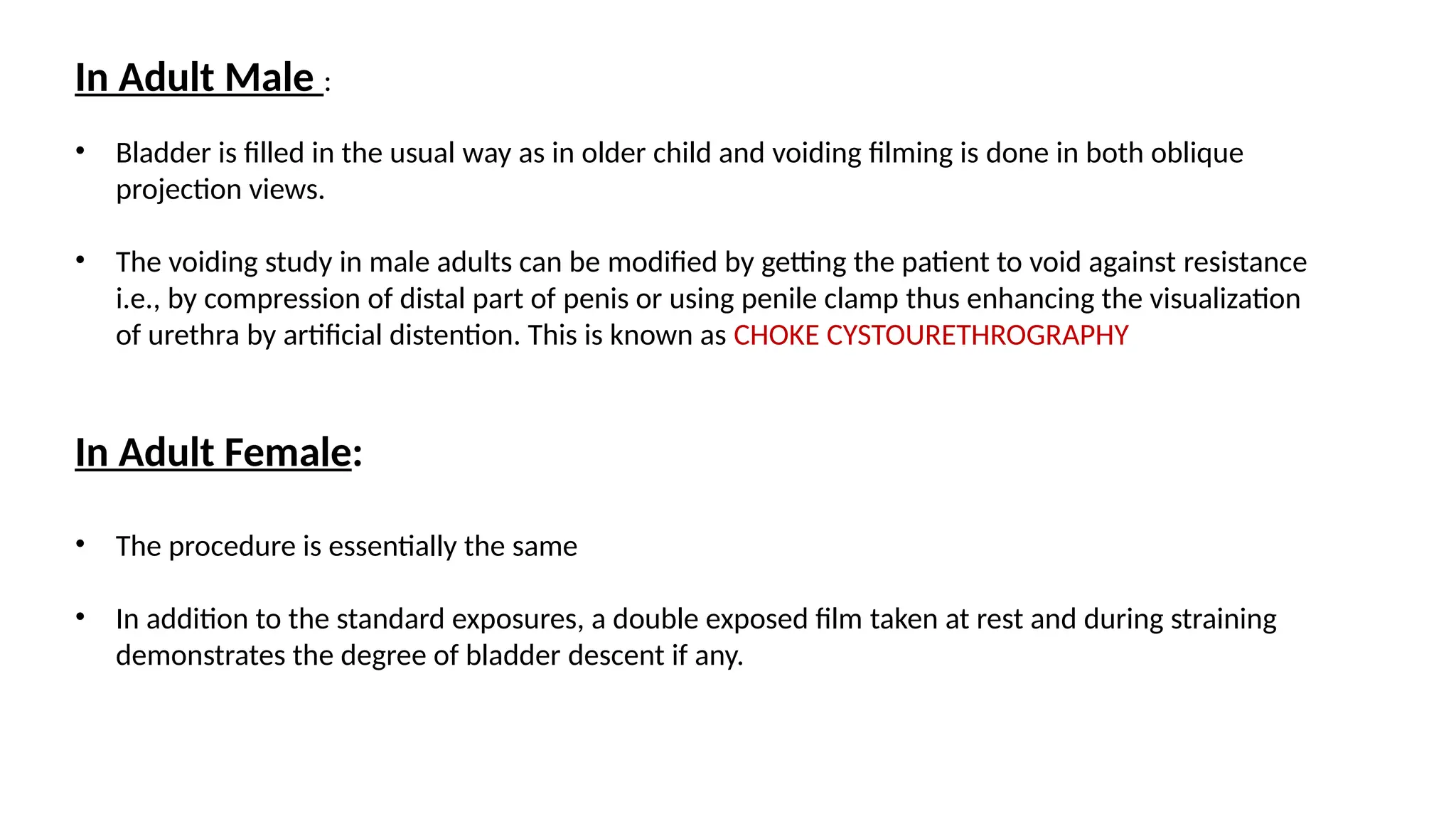 In Adult Male :
• Bladder is filled in the usual way as in older child and voiding filming is done in both oblique
projection views.
• The voiding study in male adults can be modified by getting the patient to void against resistance
i.e., by compression of distal part of penis or using penile clamp thus enhancing the visualization
of urethra by artificial distention. This is known as CHOKE CYSTOURETHROGRAPHY
In Adult Female:
• The procedure is essentially the same
• In addition to the standard exposures, a double exposed film taken at rest and during straining
demonstrates the degree of bladder descent if any.
 