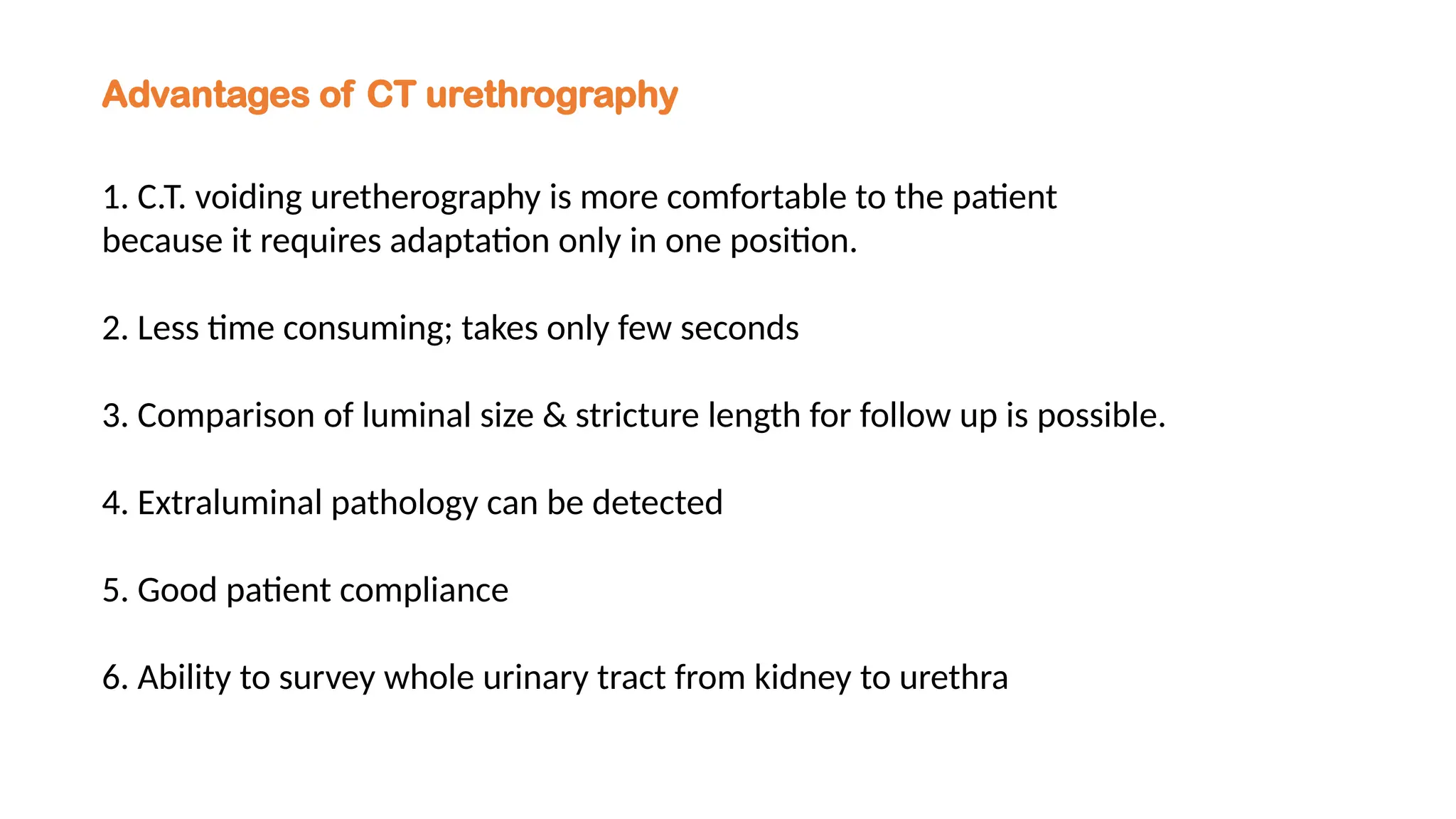 Advantages of CT urethrography
1. C.T. voiding uretherography is more comfortable to the patient
because it requires adaptation only in one position.
2. Less time consuming; takes only few seconds
3. Comparison of luminal size & stricture length for follow up is possible.
4. Extraluminal pathology can be detected
5. Good patient compliance
6. Ability to survey whole urinary tract from kidney to urethra
 