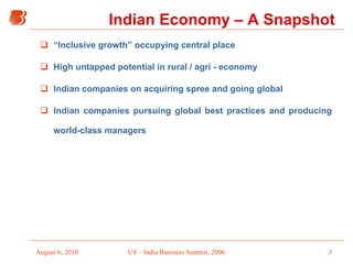 “ Inclusive growth” occupying central place High untapped potential in rural / agri - economy  Indian companies on acquiring spree and going global Indian companies pursuing global best practices and producing world-class managers Indian Economy – A Snapshot 