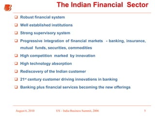 The Indian Financial  Sector Robust financial system Well established institutions Strong supervisory system Progressive integration of financial markets  - banking, insurance, mutual  funds, securities, commodities High competition  marked  by innovation  High technology absorption Rediscovery of the Indian customer 21 st  century customer driving innovations in banking Banking plus financial services becoming the new offerings 