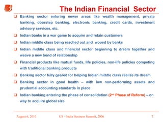 The Indian Financial  Sector Banking sector entering newer areas like wealth management, private banking, doorstep banking, electronic banking, credit cards, investment advisory services, etc. Indian banks in a war game to acquire and retain customers Indian middle class being reached out and  wooed by banks  Indian middle class and financial sector beginning to dream together and weave a new bond of relationship Financial products like mutual funds, life policies, non-life policies competing with traditional banking products Banking sector fully geared for helping Indian middle class realize its dream Banking sector in good health – with low non-performing assets and prudential accounting standards in place Indian banking entering the phase of consolidation  (2 nd  Phase of Reform)  – on  way to acquire global size 