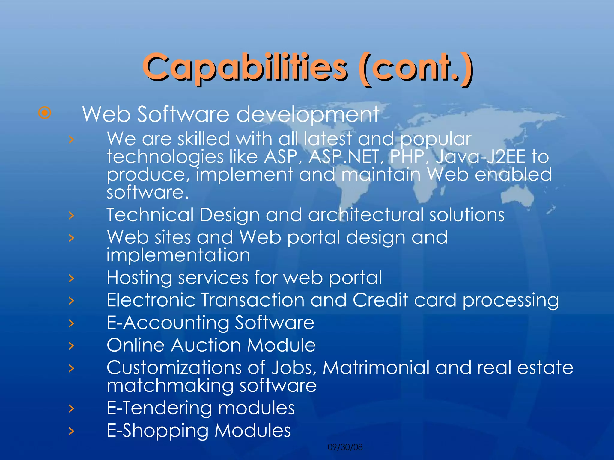 Capabilities (cont.) Web Software development We are skilled with all latest and popular technologies like ASP, ASP.NET, PHP, Java-J2EE to produce, implement and maintain Web enabled software. Technical Design and architectural solutions Web sites and Web portal design and implementation Hosting services for web portal Electronic Transaction and Credit card processing E-Accounting Software Online Auction Module Customizations of Jobs, Matrimonial and real estate matchmaking software E-Tendering modules E-Shopping Modules 
