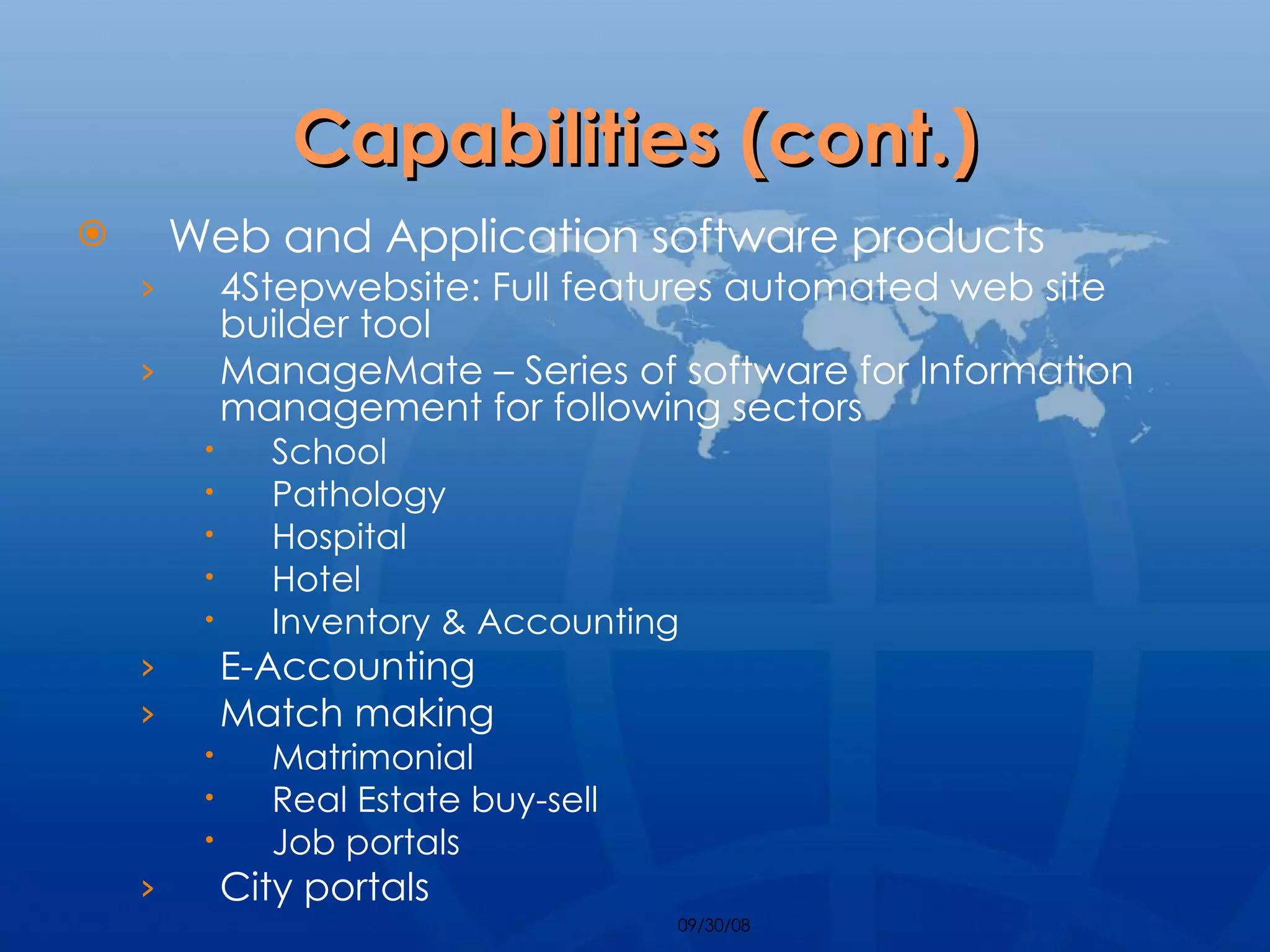 Capabilities (cont.) Web and Application software products 4Stepwebsite: Full features automated web site builder tool ManageMate – Series of software for Information management for following sectors School Pathology Hospital Hotel Inventory & Accounting E-Accounting Match making Matrimonial Real Estate buy-sell Job portals City portals 