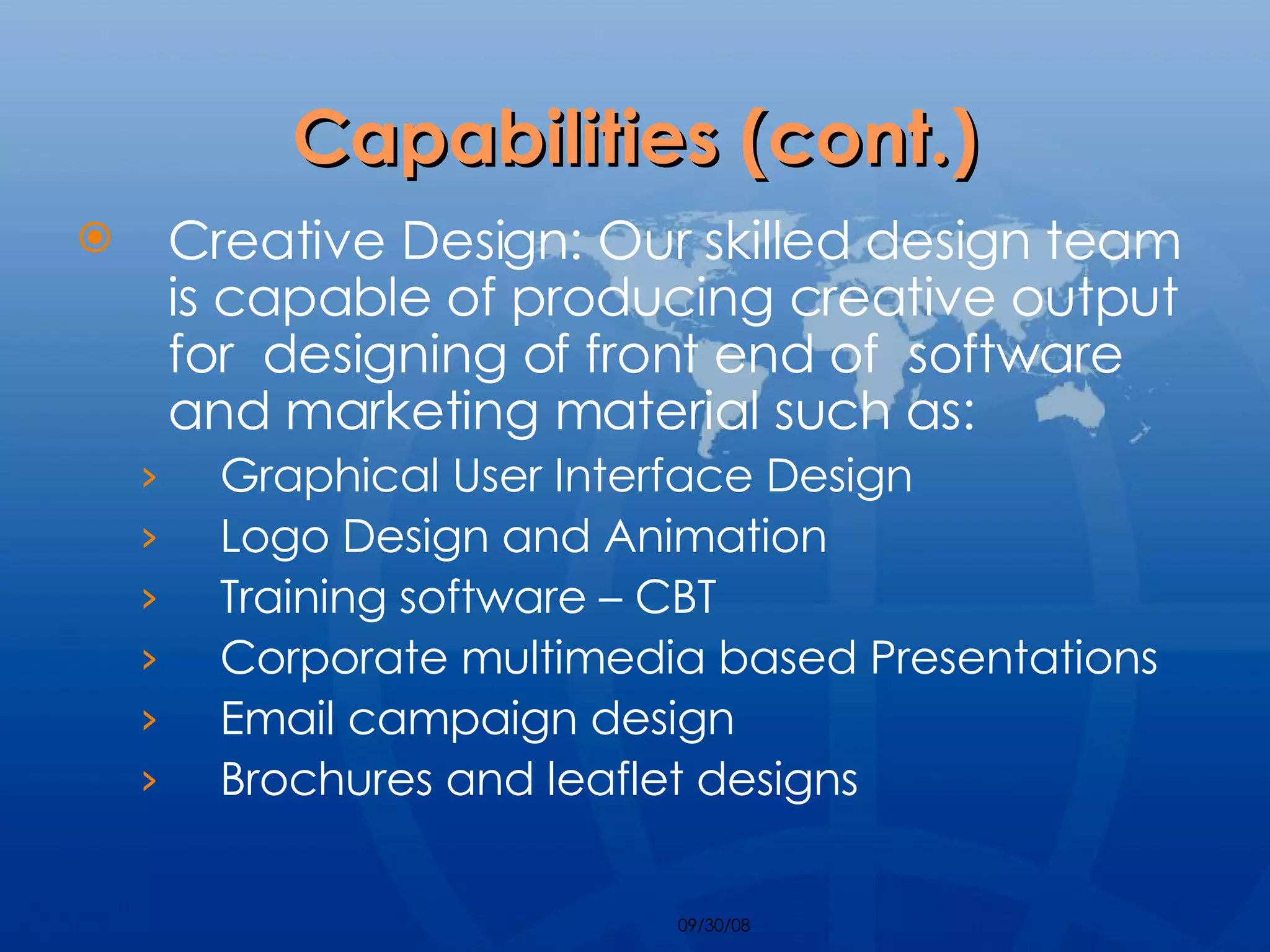 Capabilities (cont.) Creative Design: Our skilled design team is capable of producing creative output for  designing of front end of  software and marketing material such as: Graphical User Interface Design Logo Design and Animation Training software – CBT Corporate multimedia based Presentations Email campaign design Brochures and leaflet designs 
