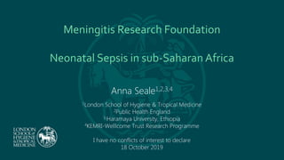 Meningitis Research Foundation
Neonatal Sepsis in sub-Saharan Africa
Anna Seale1,2,3,4
1London School of Hygiene & Tropical Medicine
2Public Health England
3 Haramaya University, Ethiopia
4KEMRI-Welllcome Trust Research Programme
I have no conflicts of interest to declare
18 October 2019
 