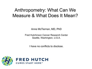 Anthropometry: What Can We
Measure & What Does It Mean?
Anne McTiernan, MD, PhD
Fred Hutchinson Cancer Research Center
Seattle, Washington, U.S.A.
I have no conflicts to disclose.
 