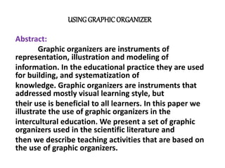 USING GRAPHIC ORGANIZER 
Abstract: 
Graphic organizers are instruments of 
representation, illustration and modeling of 
information. In the educational practice they are used 
for building, and systematization of 
knowledge. Graphic organizers are instruments that 
addressed mostly visual learning style, but 
their use is beneficial to all learners. In this paper we 
illustrate the use of graphic organizers in the 
intercultural education. We present a set of graphic 
organizers used in the scientific literature and 
then we describe teaching activities that are based on 
the use of graphic organizers. 
 