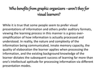 Who benefits from graphic organizers --aren’t they for 
visual learners? 
While it is true that some people seem to prefer visual 
presentations of information and others prefer auditory formats, 
viewing the learning process in this manner is a gross over-simplification 
of how information is actually processed and 
understood. In reality, the nature and complexity of the 
information being communicated, innate memory capacity, the 
quality of elaboration the learner applies when processing the 
information, and the existing background knowledge of the 
learner dictates the subsequent success of learning far more than 
one’s intellectual aptitude for processing information via different 
presentation modes. 
 