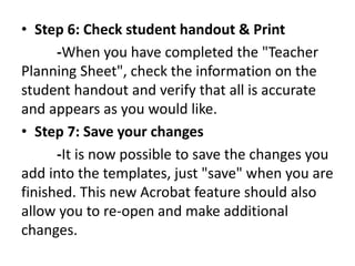 • Step 6: Check student handout & Print 
-When you have completed the "Teacher 
Planning Sheet", check the information on the 
student handout and verify that all is accurate 
and appears as you would like. 
• Step 7: Save your changes 
-It is now possible to save the changes you 
add into the templates, just "save" when you are 
finished. This new Acrobat feature should also 
allow you to re-open and make additional 
changes. 
 