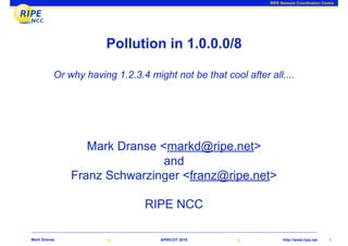 RIPE Network Coordination Centre




                      Pollution in 1.0.0.0/8

          Or why having 1.2.3.4 might not be that cool after all....




                 Mark Dranse <markd@ripe.net>
                              and
              Franz Schwarzinger <franz@ripe.net>

                               RIPE NCC

Mark Dranse                        APRICOT 2010                     http://www.ripe.net    1
 