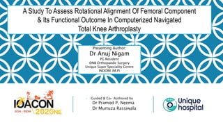 - Guided & Co- Authored by
Dr Pramod P. Neema
Dr Murtuza Rassiwala
A Study To Assess Rotational Alignment Of Femoral Component
& Its Functional Outcome In Computerized Navigated
Total Knee Arthroplasty
Presenting Author:
Dr Anuj Nigam
PG Resident
DNB Orthopaedic Surgery
Unique Super Speciality Centre
INDORE (M.P)
 