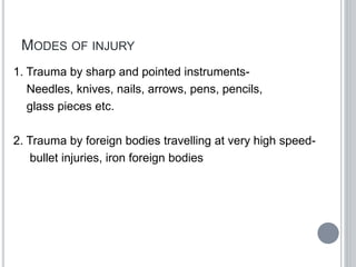 MODES OF INJURY
1. Trauma by sharp and pointed instruments-
Needles, knives, nails, arrows, pens, pencils,
glass pieces etc.
2. Trauma by foreign bodies travelling at very high speed-
bullet injuries, iron foreign bodies
 