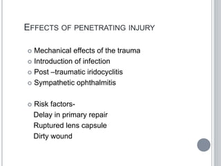 EFFECTS OF PENETRATING INJURY
 Mechanical effects of the trauma
 Introduction of infection
 Post –traumatic iridocyclitis
 Sympathetic ophthalmitis
 Risk factors-
Delay in primary repair
Ruptured lens capsule
Dirty wound
 