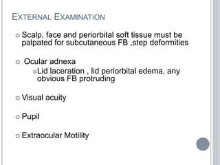 EXTERNAL EXAMINATION
 Scalp, face and periorbital soft tissue must be
palpated for subcutaneous FB ,step deformities
 Ocular adnexa
Lid laceration , lid periorbital edema, any
obvious FB protruding
 Visual acuity
 Pupil
 Extraocular Motility
 