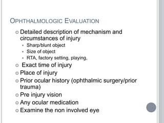 OPHTHALMOLOGIC EVALUATION
 Detailed description of mechanism and
circumstances of injury
 Sharp/blunt object
 Size of object
 RTA, factory setting, playing,
 Exact time of injury
 Place of injury
 Prior ocular history (ophthalmic surgery/prior
trauma)
 Pre injury vision
 Any ocular medication
 Examine the non involved eye
 