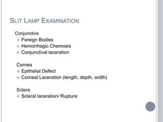 SLIT LAMP EXAMINATION
Conjunctiva
 Foreign Bodies
 Hemorrhagic Chemosis
 Conjunctival laceration
Cornea
 Epithelial Defect
 Corneal Laceration (length, depth, width)
Sclera
 Scleral laceration/ Rupture
 