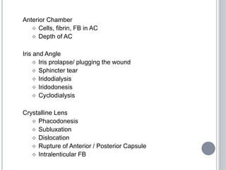 Anterior Chamber
 Cells, fibrin, FB in AC
 Depth of AC
Iris and Angle
 Iris prolapse/ plugging the wound
 Sphincter tear
 Iridodialysis
 Iridodonesis
 Cyclodialysis
Crystalline Lens
 Phacodonesis
 Subluxation
 Dislocation
 Rupture of Anterior / Posterior Capsule
 Intralenticular FB
 