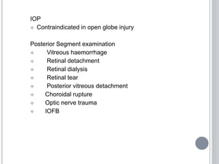 IOP
 Contraindicated in open globe injury
Posterior Segment examination
 Vitreous haemorrhage
 Retinal detachment
 Retinal dialysis
 Retinal tear
 Posterior vitreous detachment
 Choroidal rupture
 Optic nerve trauma
 IOFB
 