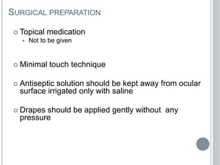 SURGICAL PREPARATION
 Topical medication
 Not to be given
 Minimal touch technique
 Antiseptic solution should be kept away from ocular
surface irrigated only with saline
 Drapes should be applied gently without any
pressure
 