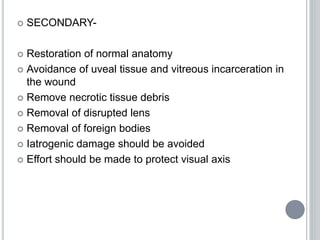  SECONDARY-
 Restoration of normal anatomy
 Avoidance of uveal tissue and vitreous incarceration in
the wound
 Remove necrotic tissue debris
 Removal of disrupted lens
 Removal of foreign bodies
 Iatrogenic damage should be avoided
 Effort should be made to protect visual axis
 