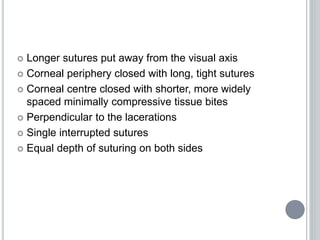  Longer sutures put away from the visual axis
 Corneal periphery closed with long, tight sutures
 Corneal centre closed with shorter, more widely
spaced minimally compressive tissue bites
 Perpendicular to the lacerations
 Single interrupted sutures
 Equal depth of suturing on both sides
 